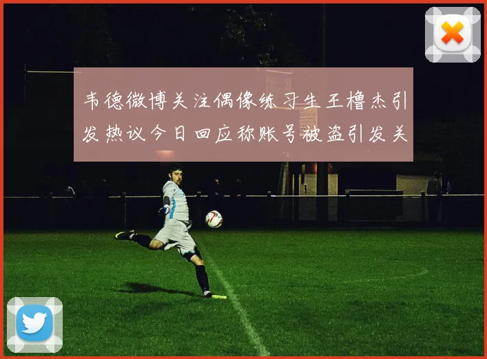 韦德微博关注偶像练习生王橹杰引发热议今日回应称账号被盗引发关注