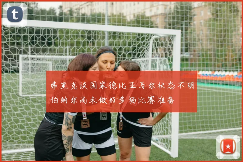 弗里克谈国家德比亚马尔状态不明伯纳尔尚未做好多场比赛准备