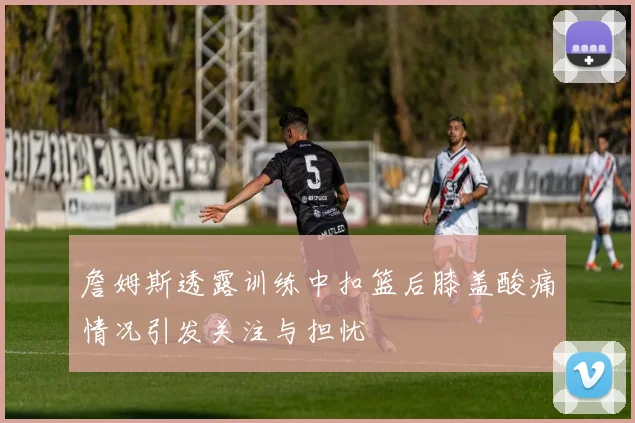 詹姆斯透露训练中扣篮后膝盖酸痛情况引发关注与担忧