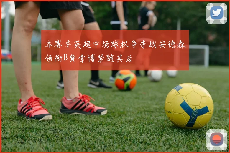 本赛季英超中场球权争夺战安德森领衔B费索博紧随其后