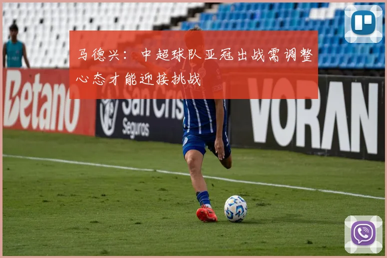 马德兴：中超球队亚冠出战需调整心态才能迎接挑战