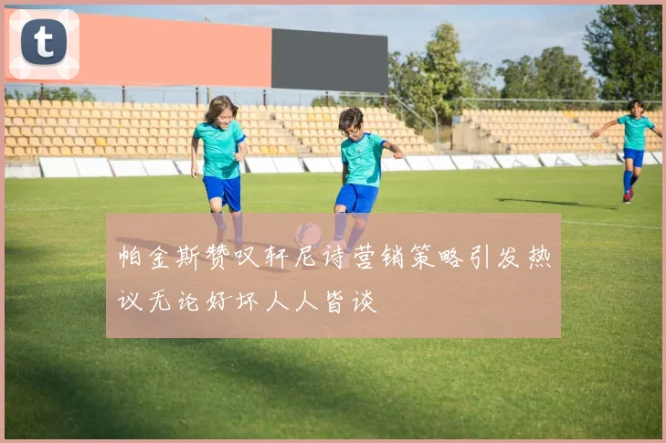 帕金斯赞叹轩尼诗营销策略引发热议无论好坏人人皆谈