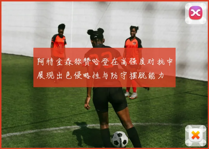 阿特金森称赞哈登在高强度对抗中展现出色侵略性与防守摆脱能力