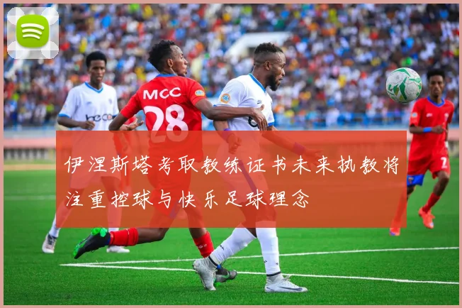 伊涅斯塔考取教练证书未来执教将注重控球与快乐足球理念