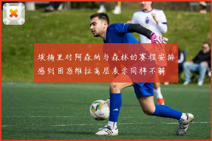 埃梅里对阿森纳与森林的赛程安排感到困惑维拉高层表示同样不解