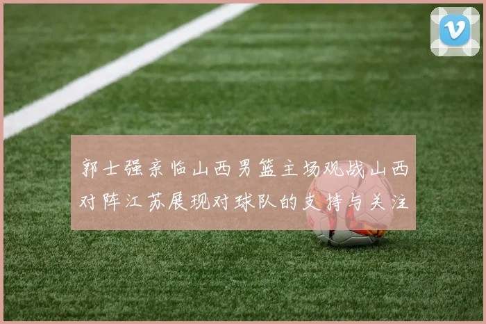 郭士强亲临山西男篮主场观战山西对阵江苏展现对球队的支持与关注