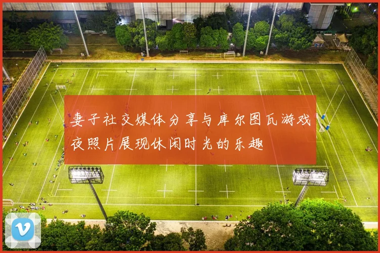 妻子社交媒体分享与库尔图瓦游戏夜照片展现休闲时光的乐趣