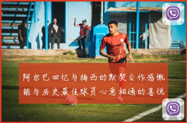 阿尔巴回忆与梅西的默契合作感慨能与历史最佳球员心意相通的喜悦
