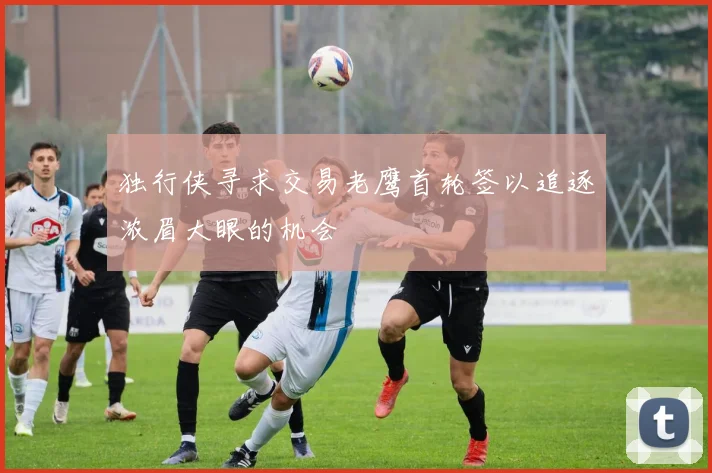 独行侠寻求交易老鹰首轮签以追逐浓眉大眼的机会