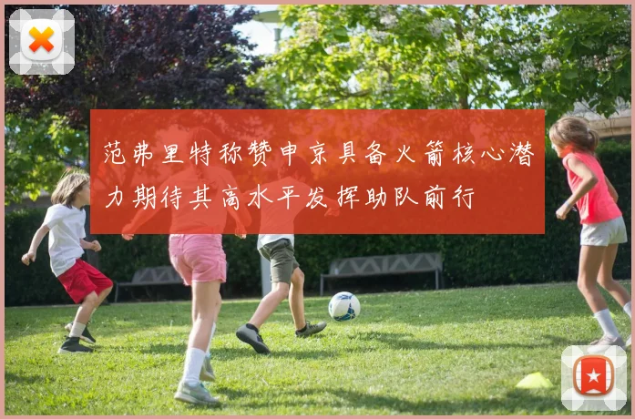 范弗里特称赞申京具备火箭核心潜力期待其高水平发挥助队前行