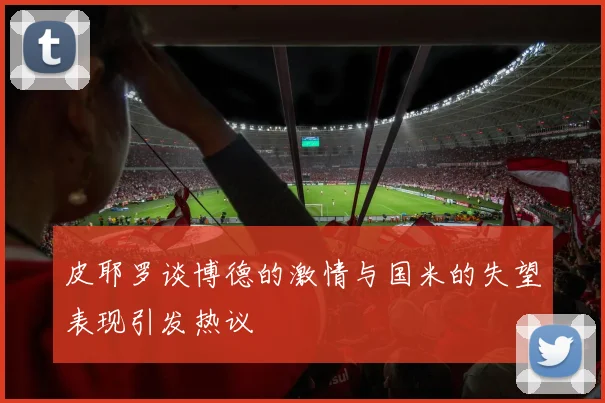 皮耶罗谈博德的激情与国米的失望表现引发热议