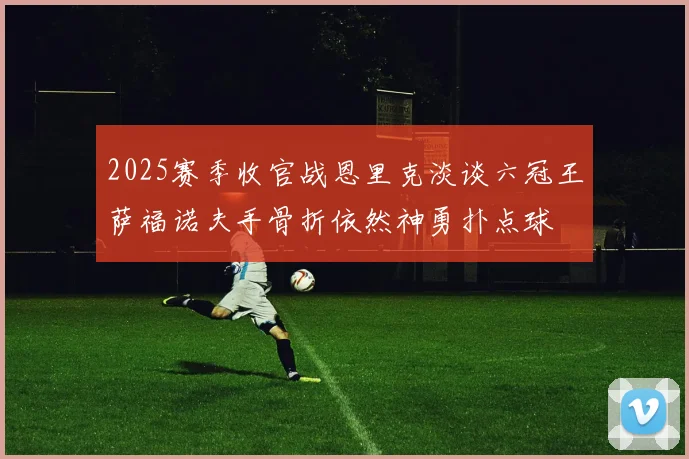2025赛季收官战恩里克淡谈六冠王萨福诺夫手骨折依然神勇扑点球
