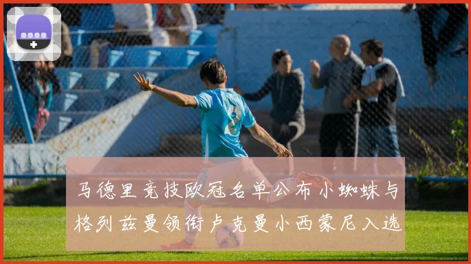 马德里竞技欧冠名单公布小蜘蛛与格列兹曼领衔卢克曼小西蒙尼入选