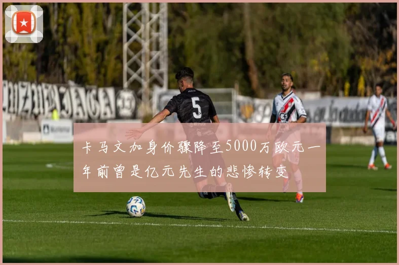 卡马文加身价骤降至5000万欧元一年前曾是亿元先生的悲惨转变