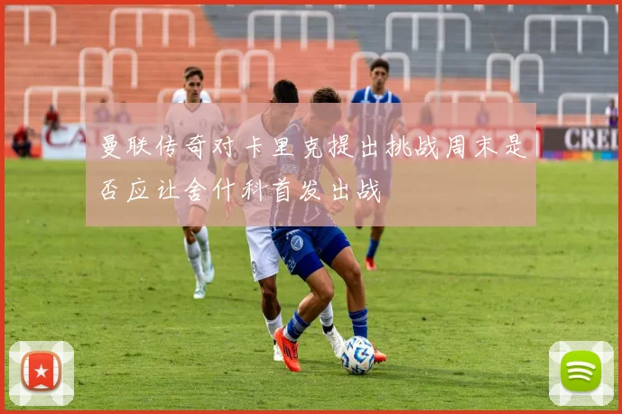 曼联传奇对卡里克提出挑战周末是否应让舍什科首发出战