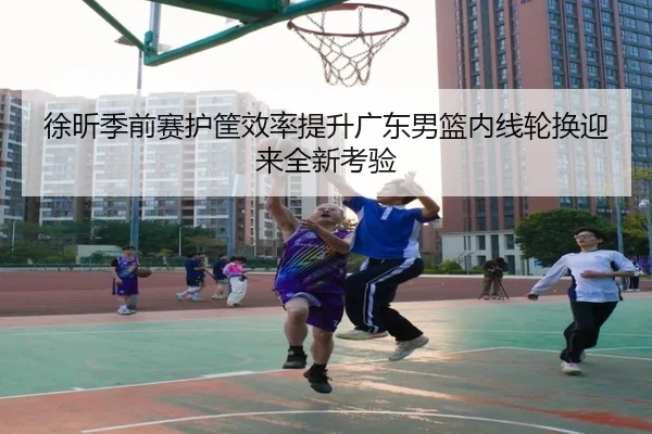 徐昕季前赛护筐效率提升广东男篮内线轮换迎来全新考验